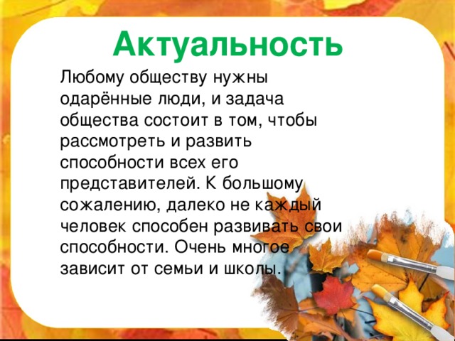 Актуальность  Любому обществу нужны одарённые люди, и задача общества состоит в том, чтобы рассмотреть и развить способности всех его представителей. К большому сожалению, далеко не каждый человек способен развивать свои способности. Очень многое зависит от семьи и школы.