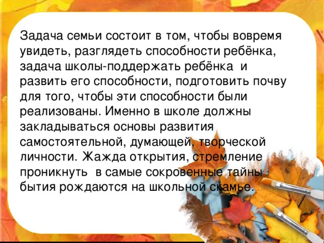 Задача семьи состоит в том, чтобы вовремя увидеть, разглядеть способности ребёнка, задача школы-поддержать ребёнка и развить его способности, подготовить почву для того, чтобы эти способности были реализованы. Именно в школе должны закладываться основы развития самостоятельной, думающей, творческой личности. Жажда открытия, стремление проникнуть в самые сокровенные тайны бытия рождаются на школьной скамье.