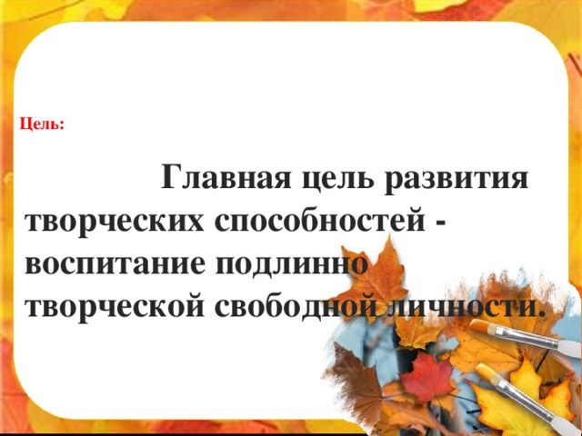 Цель:  Главная цель развития творческих способностей - воспитание подлинно творческой свободной личности.