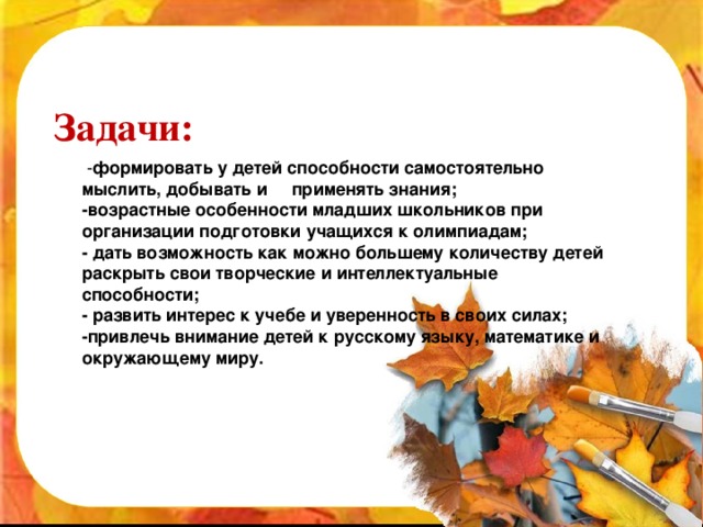 Задачи:  - формировать у детей способности самостоятельно мыслить, добывать и     применять знания; -возрастные особенности младших школьников при организации подготовки учащихся к олимпиадам; - дать возможность как можно большему количеству детей раскрыть свои творческие и интеллектуальные способности; - развить интерес к учебе и уверенность в своих силах; -привлечь внимание детей к русскому языку, математике и окружающему миру.