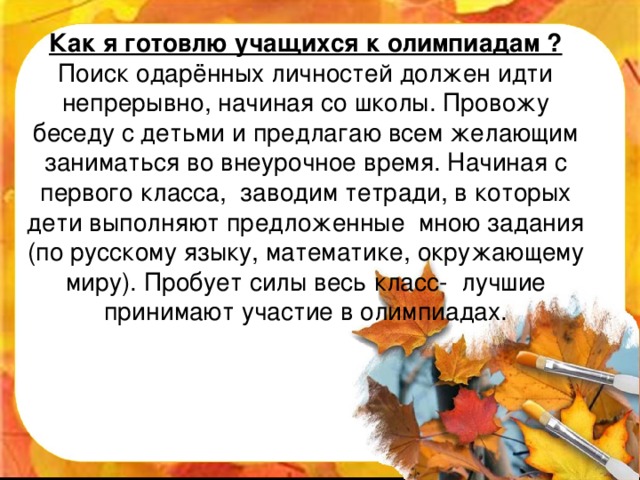 Как я готовлю учащихся к олимпиадам ?  Поиск одарённых личностей должен идти непрерывно, начиная со школы. Провожу беседу с детьми и предлагаю всем желающим заниматься во внеурочное время. Начиная с первого класса, заводим тетради, в которых дети выполняют предложенные мною задания (по русскому языку, математике, окружающему миру). Пробует силы весь класс- лучшие принимают участие в олимпиадах.