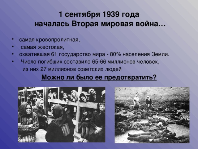 1 сентября 1939 года  началась Вторая мировая война… самая кровопролитная,  самая жестокая, охватившая 61 государство мира - 80% населения Земли.  Число погибших составило 65-66 миллионов человек,  из них 27 миллионов советских людей Можно ли было ее предотвратить?