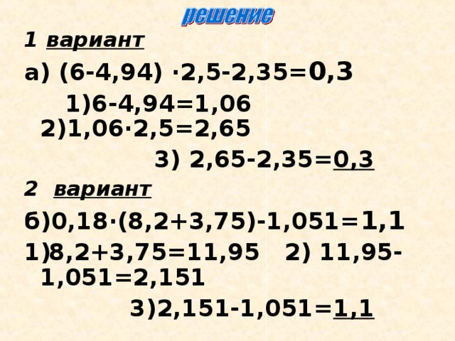 1 вариант  а)  (6-4,94) ∙2,5-2,35= 0,3  1)6-4,94=1,06 2)1,06∙2,5=2,65  3) 2,65-2,35= 0,3 2 вариант  б)0,18∙(8,2+3,75)-1,051= 1,1 8,2+3,75=11,95 2) 11,95-1,051=2,151  3)2,151-1,051= 1,1