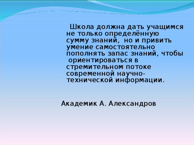 Школа должна дать учащимся не только определённую сумму знаний, но и привить умение самостоятельно пополнять запас знаний, чтобы ориентироваться в стремительном потоке современной научно-технической информации. Академик А. Александров