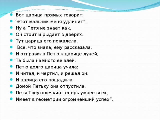 Вот царица прямых говорит: “ Этот мальчик меня удлинит”.  Ну а Петя не знает как,  Он стоит и рыдает в дверях.  Тут царица его пожалела,  Все, что знала, ему рассказала,  И отправила Петю к царице лучей,  Та была намного ее злей.  Петю долго царица учила:  И читал, и чертил, и решал он.  И царица его пощадила,  Домой Петьку она отпустила.  Петя Треуголечкин теперь умнее всех,  Имеет в геометрии огромнейший успех”.