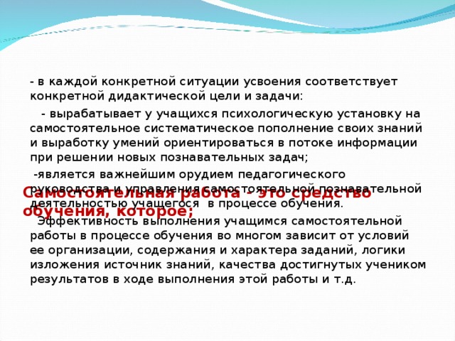 Самостоятельная работа - это средство обучения, которое;   - в каждой конкретной ситуации усвоения соответствует конкретной дидактической цели и задачи:  - вырабатывает у учащихся психологическую установку на самостоятельное систематическое пополнение своих знаний и выработку умений ориентироваться в потоке информации при решении новых познавательных задач;  -является важнейшим орудием педагогического руководства и управления самостоятельной познавательной деятельностью учащегося в процессе обучения.  Эффективность выполнения учащимся самостоятельной работы в процессе обучения во многом зависит от условий ее организации, содержания и характера заданий, логики изложения источник знаний, качества достигнутых учеником результатов в ходе выполнения этой работы и т.д.