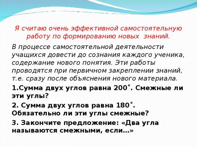 Я считаю очень эффективной самостоятельную работу по формированию новых знаний. В процессе самостоятельной деятельности учащихся довести до сознания каждого ученика, содержание нового понятия. Эти работы проводятся при первичном закреплении знаний, т.е. сразу после объяснения нового материала. 1.Сумма двух углов равна 200˚. Смежные ли эти углы? 2. Сумма двух углов равна 180˚. Обязательно ли эти углы смежные? 3. Закончите предложение: «Два угла называются смежными, если…»