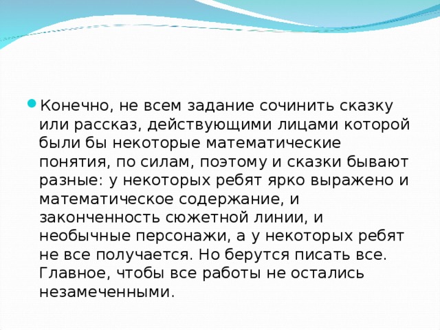 Конечно, не всем задание сочинить сказку или рассказ, действующими лицами которой были бы некоторые математические понятия, по силам, поэтому и сказки бывают разные: у некоторых ребят ярко выражено и математическое содержание, и законченность сюжетной линии, и необычные персонажи, а у некоторых ребят не все получается. Но берутся писать все. Главное, чтобы все работы не остались незамеченными.