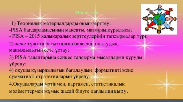 Міндеттері:   : 1) Теориялық материалдарды оқып-зерттеу:  -PISA бағдарламасының мақсаты, мазмұны,құрылысы;  - PISA – 2015 халықаралық зерттеулерінің тапсырмалар түрі; 2) жеке тұлғаға бағытталған белсенді оқытудың маңыздылығын есте ұстау; 3) PISA талаптарына сәйкес тапсырма мысалдарын құруды үйрену;  4) оқушы құзырлылығын бағалаудың  формативті және суммативті стратегияларын үйрену. 4.Оқушыларды мәтінмен, картамен, статистикалық мәліметтермен жұмыс жасай білуге дағд ыландыру .