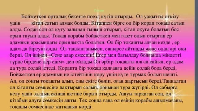 Тоқаш     Бойжеткен орталық бекетте поезд күтіп отырды. Ол уақытты өткізу үшін кітап сатып алмақ болды. Кітаппен бірге ол бір қорап тоқаш сатып алды. Содан соң ол күту залынан тыныш отырып, кітап оқуға болатын бос орын тауып алды. Тоқаш қорабы бойжеткен мен газет оқып отырған ер адамның арасындағы орындықта болатын. Ол бір тоқашты алған кезде , ер адам да біреуін алды. Ол таңқалғанымен, ешнәрсе айтпады және одан әрі оқи берді. Ол ішінен «Сене алар емеспін! Егер мен батылдау болғанда міндетті түрде бірдеңе дер едім» деп ойлады.Ол әрбір тоқашты алған сайын, ер адам да тура солай істеді. Қорапта бір тоқаш қалғанға дейін солай бола берді. Бойжеткен ер адамның не істейтінін көру үшін күте тұрмақ болып шешті. Ал, ол соңғы тоқашты алып, оны екіге бөліп, оған жартысын берді.Таңқалған ол кітапты сөмкесіне лақтырып салып, орнынан тұра жүгірді. Ол сабырға келу үшін залдың екінші шетіне барып отырды. Ашуы тарқаған соң, ол кітабын алуға сөмкесін ашты. Тек сонда ғана ол өзінің қорабы ашылмағаны, тоқашы сөмкесінде жатқанын көрді.