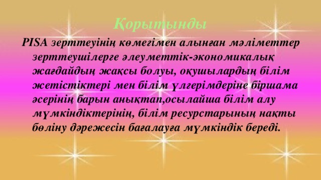 Қорытынды PISA зерттеуінің көмегімен алынған мәліметтер зерттеушілерге әлеуметтік-экономикалық жағдайдың жақсы болуы, оқушылардың білім жетістіктері мен білім үлгерімдеріне біршама әсерінің барын анықтап,осылайша білім алу мүмкіндіктерінің, білім ресурстарының нақты бөліну дәрежесін бағалауға мүмкіндік береді.  