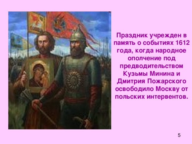 Праздник учрежден в память о событиях 1612 года, когда народное ополчение под предводительством Кузьмы Минина и Дмитрия Пожарского освободило Москву от польских интервентов.