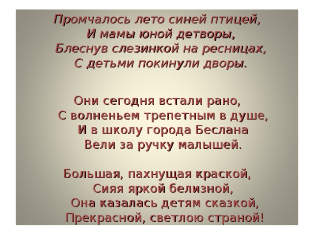 Промчалось лето синей птицей,  И мамы юной детворы,  Блеснув слезинкой на ресницах,  С детьми покинули дворы.   Они сегодня встали рано,  С волненьем трепетным в душе,  И в школу города Беслана  Вели за ручку малышей.   Большая, пахнущая краской,  Сияя яркой белизной,  Она казалась детям сказкой,  Прекрасной, светлою страной!