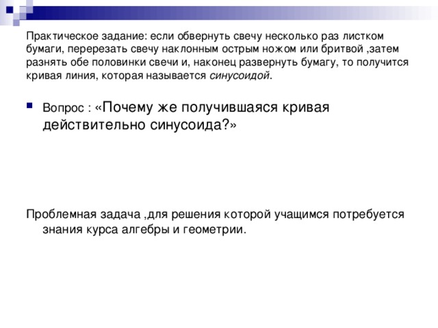 Практическое задание: если обвернуть свечу несколько раз листком бумаги, перерезать свечу наклонным острым ножом или бритвой ,затем разнять обе половинки свечи и, наконец развернуть бумагу, то получится кривая линия, которая называется синусоидой . Вопрос : «Почему же получившаяся кривая действительно синусоида?» Проблемная задача ,для решения которой учащимся потребуется знания курса алгебры и геометрии.