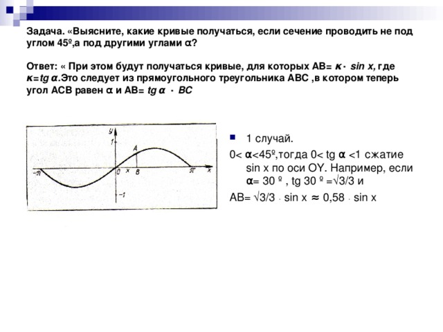 Задача. «Выясните, какие кривые получаться, если сечение проводить не под углом 45 º ,а под другими углами α ?   Ответ: « При этом будут получаться кривые, для которых АВ= κ ٠  sin  x , где κ = tg  α . Это следует из прямоугольного треугольника АВС ,в котором теперь угол АСВ равен α и АВ= tg  α ٠  ВС   1 случай. 0 АВ= √3/3 ٠  sin  x ≈ 0,58 ٠  sin  x