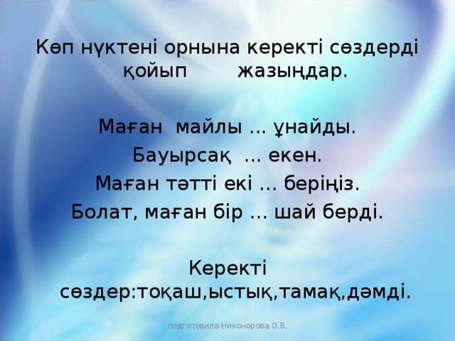 Көп нүктені орнына керекті сөздерді қойып жазыңдар. Маған майлы ... ұнайды. Бауырсақ ... екен. Маған тәтті екі ... беріңіз. Болат, маған бір ... шай берді. Керекті сөздер:тоқаш,ыстық,тамақ,дәмді. подготовила Никонорова О.В.