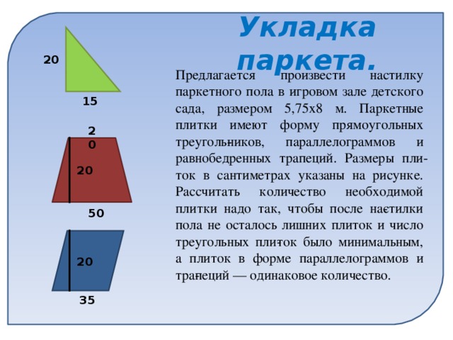 Укладка паркета. 20 Предлагается произвести настилку паркетного пола в игровом зале детского сада, размером 5,75х8 м. Паркетные плитки имеют форму прямоугольных треуголь­ников, параллелограммов и равнобедренных трапеций. Размеры пли­ток в сантиметрах указаны на рисунке. Рассчитать количество необходимой плитки надо так, чтобы после на­стилки пола не осталось лишних плиток и число треугольных пли­ток было минимальным, а плиток в форме параллелограммов и тра­пеций — одинаковое количество. 15 20 20 50 20 35