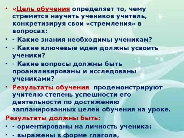 « Цель обучения  определяет то, чему стремится научить учеников учитель, конкретизируя свои «стремления» в вопросах: - Какие знания необходимы ученикам? - Какие ключевые идеи должны усвоить ученики? - Какие вопросы должны быть проанализированы и исследованы учениками? Результаты обучения