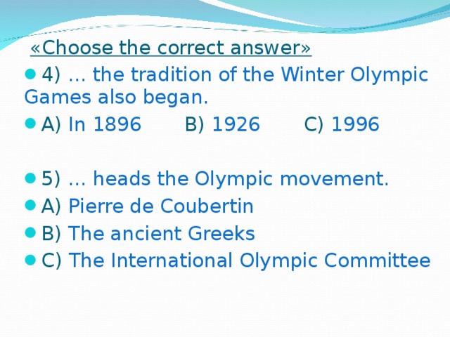 « Choose the correct answer » 4) … the tradition of the Winter Olympic Games also began. A) In 1896 B) 1926 C) 1996 5) … heads the Olympic movement. A) Pierre de Coubertin B) The ancient Greeks C) The International Olympic Committee  