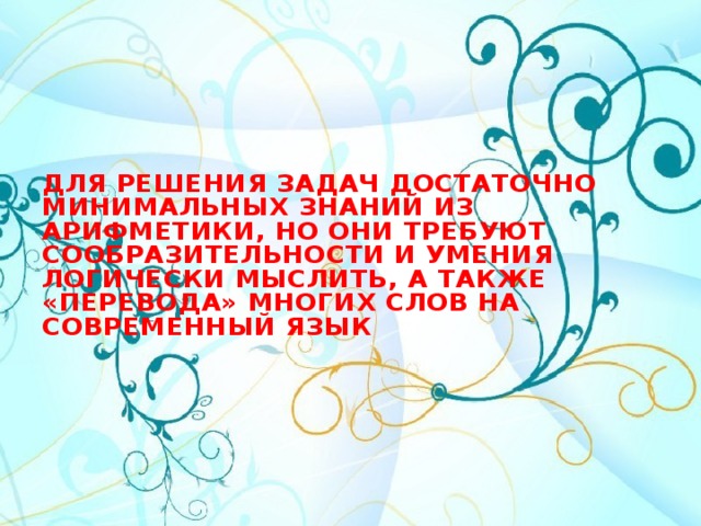 Для решения задач достаточно минимальных знаний из арифметики, но они требуют сообразительности и умения логически мыслить, а также «перевода» многих слов на современный язык