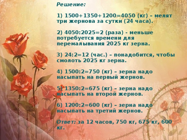 Решение:   1) 1500+1350+1200=4050 (кг) – мелят три жернова за сутки (24 часа).   2) 4050:2025=2 (раза) - меньше потребуется времени для перемалывания 2025 кг зерна.   3) 24:2=12 (час.) – понадобится, чтобы смолоть 2025 кг зерна.   4) 1500:2=750 (кг) – зерна надо насыпать на первый жернов.   5) 1350:2=675 (кг) – зерна надо насыпать на второй жернов.   6) 1200:2=600 (кг) – зерна надо насыпать на третий жернов.   Ответ: за 12 часов, 750 кг, 675 кг, 600 кг.