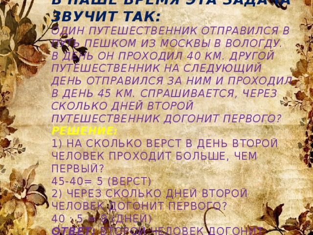 В наше время эта задача звучит так:  Один путешественник отправился в путь пешком из Москвы в Вологду. В день он проходил 40 км. Другой путешественник на следующий день отправился за ним и проходил в день 45 км. Спрашивается, через сколько дней второй путешественник догонит первого?  Решение:  1) На сколько верст в день второй человек проходит больше, чем первый?  45-40= 5 (верст)  2) Через сколько дней второй человек догонит первого?  40 : 5 = 8 (дней)  Ответ:  второй человек догонит первого через 8 дней.