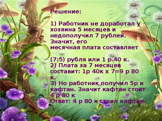 Решение:   1) Работник не доработал у хозяина 5 месяцев и недополучил 7 рублей. Значит, его  месячная плата составляет   (7:5) рубля или 1 р.40 к.  2) Плата за 7 месяцев составит: 1р 40к х 7=9 р 80 к.  3) Но работник получил 5р и кафтан. Значит кафтан стоит 4 р 80 к  Ответ: 4 р 80 к стоил кафтан.