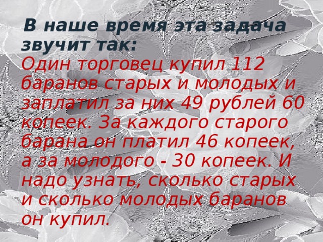 В наше время эта задача звучит так:  Один торговец купил 112 баранов старых и молодых и заплатил за них 49 рублей 60 копеек. За каждого старого барана он платил 46 копеек, а за молодого - 30 копеек. И надо узнать, сколько старых и сколько молодых баранов он купил.