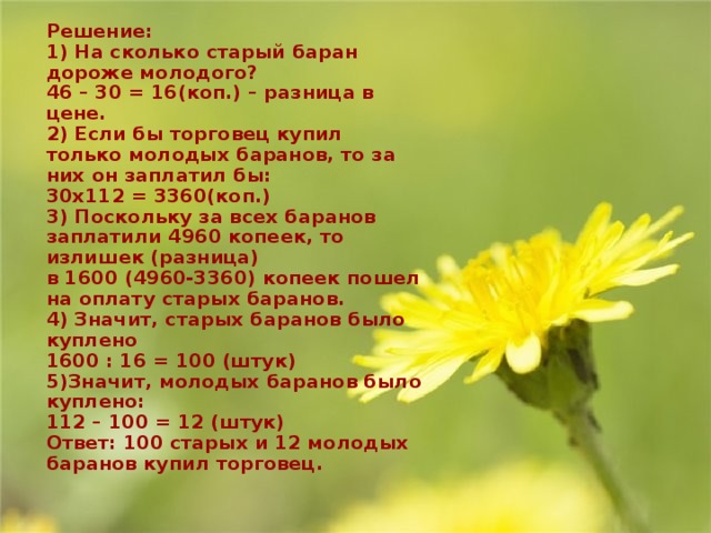 Решение:  1) На сколько старый баран дороже молодого?  46 – 30 = 16(коп.) – разница в цене.  2) Если бы торговец купил только молодых баранов, то за них он заплатил бы:  30х112 = 3360(коп.)  3) Поскольку за всех баранов заплатили 4960 копеек, то излишек (разница)  в 1600 (4960-3360) копеек пошел на оплату старых баранов.  4) Значит, старых баранов было куплено  1600 : 16 = 100 (штук)  5)Значит, молодых баранов было куплено:  112 – 100 = 12 (штук)  Ответ: 100 старых и 12 молодых баранов купил торговец.