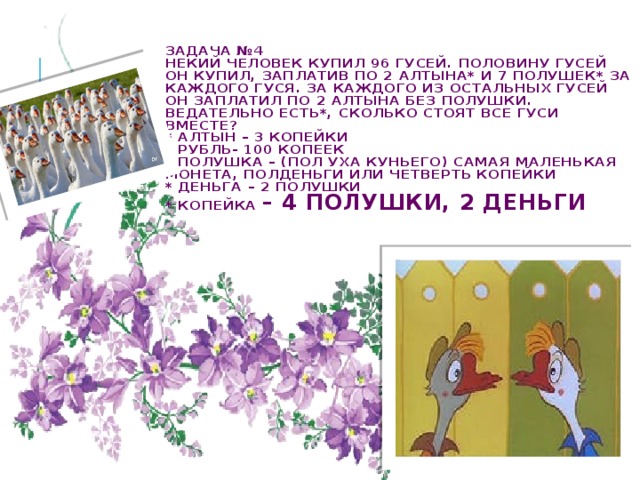 Задача №4  Некий человек купил 96 гусей. Половину гусей он купил, заплатив по 2 алтына* и 7 полушек* за каждого гуся. За каждого из остальных гусей он заплатил по 2 алтына без полушки.  Ведательно есть*, сколько стоят все гуси вместе?  * Алтын – 3 копейки  * Рубль- 100 копеек  * Полушка – (пол уха куньего) самая маленькая монета, полденьги или четверть копейки  * Деньга – 2 полушки  * Копейка – 4 полушки, 2 деньги