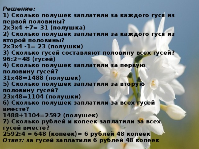 Решение:  1) Сколько полушек заплатили за каждого гуся из первой половины?  2х3х4 +7= 31 (полушка)  2) Сколько полушек заплатили за каждого гуся из второй половины?  2х3х4 -1= 23 (полушки)  3) Сколько гусей составляют половину всех гусей?  96:2=48 (гусей)  4) Сколько полушек заплатили за первую половину гусей?  31х48=1488 (полушек)  5) Сколько полушек заплатили за вторую половину гусей?  23х48=1104 (полушки)  6) Сколько полушек заплатили за всех гусей вместе?  1488+1104=2592 (полушек)  7) Сколько рублей и копеек заплатили за всех гусей вместе?  2592:4 = 648 (копеек)= 6 рублей 48 копеек  Ответ: за гусей заплатили 6 рублей 48 копеек