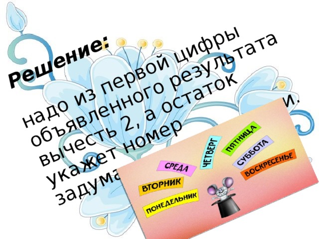 Решение:   надо из первой цифры объявленного результата вычесть 2, а остаток укажет номер задуманного дня недели.