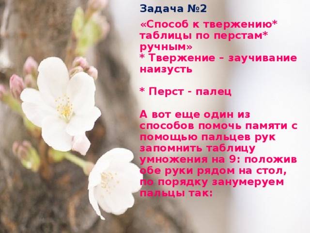 Задача №2  «Способ к твержению* таблицы по перстам* ручным»  * Твержение – заучивание наизусть   * Перст - палец   А вот еще один из способов помочь памяти с помощью пальцев рук запомнить таблицу умножения на 9: положив обе руки рядом на стол, по порядку занумеруем пальцы так: