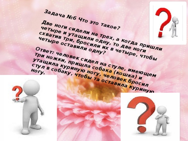 Задача №6 Что это такое?   Две ноги сидели на трех, а когда пришли четыре и утащили одну, то две ноги схватив три, бросили их в четыре, чтобы четыре оставили одну?   Ответ: человек сидел на стуле, имеющем три ножки, пришла собака (кошка) и утащила куриную ногу, человек бросил стул в собаку, чтобы та оставила куриную ногу.