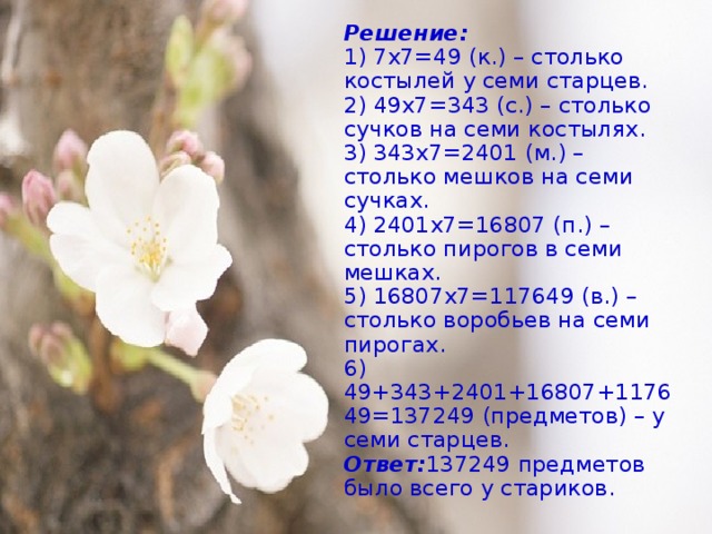 Решение:  1) 7х7=49 (к.) – столько костылей у семи старцев.  2) 49х7=343 (с.) – столько сучков на семи костылях.  3) 343х7=2401 (м.) – столько мешков на семи сучках.  4) 2401х7=16807 (п.) – столько пирогов в семи мешках.  5) 16807х7=117649 (в.) – столько воробьев на семи пирогах.  6) 49+343+2401+16807+117649=137249 (предметов) – у семи старцев.  Ответ: 137249 предметов было всего у стариков.