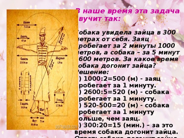 В наше время эта задача звучит так:   Собака увидела зайца в 300 метрах от себя. Заяц пробегает за 2 минуты 1000 метров, а собака – за 5 минут 2600 метров. За какое время собака догонит зайца?  Решение:  1) 1000:2=500 (м) - заяц пробегает за 1 минуту.  2) 2600:5=520 (м) - собака пробегает за 1 минуту.  3) 520-500=20 (м) - собака пробегает за 1 минуту больше, чем заяц.  4) 300:20=15 (мин.) – за это время собака догонит зайца.  Ответ: собака догонит зайца за 15 минут.