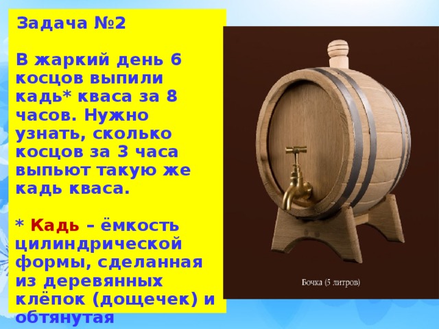 Задача №2   В жаркий день 6 косцов выпили кадь* кваса за 8 часов. Нужно узнать, сколько косцов за 3 часа выпьют такую же кадь кваса.   * Кадь – ёмкость цилиндрической формы, сделанная из деревянных клёпок (дощечек) и обтянутая металлическими или деревянными обручами