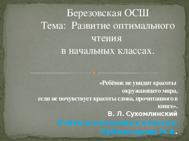 Березовская ОСШ Тема: Развитие оптимального чтения  в начальных классах. «Ребёнок не увидит красоты  окружающего мира,  если не почувствует красоты слова, прочитанного в книге».  В. Л. Сухомлинский  Учитель начальных классов: Кубжесарова М.А .