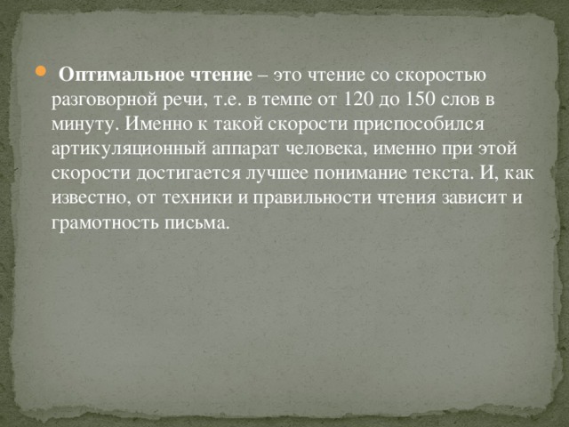 Оптимальное чтение – это чтение со скоростью разговорной речи, т.е. в темпе от 120 до 150 слов в минуту. Именно к такой скорости приспособился артикуляционный аппарат человека, именно при этой скорости достигается лучшее понимание текста. И, как известно, от техники и правильности чтения зависит и грамотность письма.