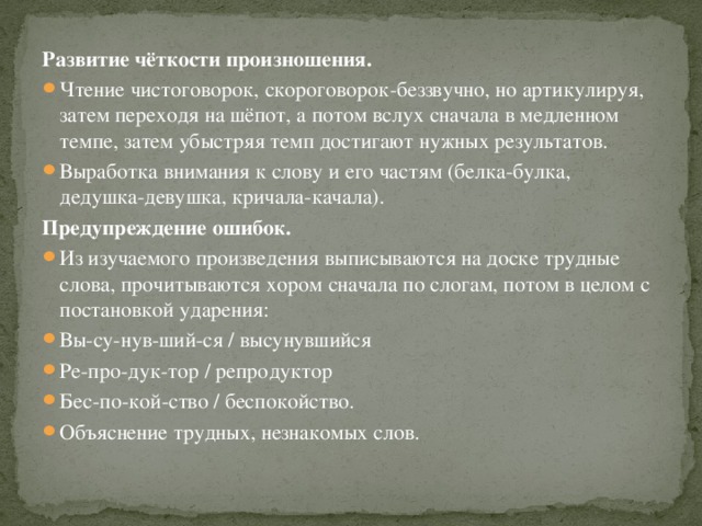 Развитие чёткости произношения. Чтение чистоговорок, скороговорок-беззвучно, но артикулируя, затем переходя на шёпот, а потом вслух сначала в медленном темпе, затем убыстряя темп достигают нужных результатов. Выработка внимания к слову и его частям (белка-булка, дедушка-девушка, кричала-качала). Предупреждение ошибок.