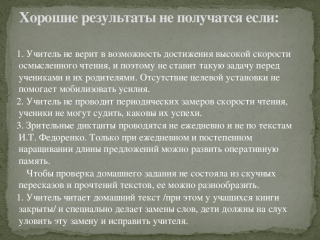 Хорошие результаты не получатся если:   1. Учитель не верит в возможность достижения высокой скорости осмысленного чтения, и поэтому не ставит такую задачу перед учениками и их родителями. Отсутствие целевой установки не помогает мобилизовать усилия. 2. Учитель не проводит периодических замеров скорости чтения, ученики не могут судить, каковы их успехи. 3. Зрительные диктанты проводятся не ежедневно и не по текстам И.Т. Федоренко. Только при ежедневном и постепенном наращивании длины предложений можно развить оперативную память.  Чтобы проверка домашнего задания не состояла из скучных пересказов и прочтений текстов, ее можно разнообразить. 1. Учитель читает домашний текст /при этом у учащихся книги закрыты/ и специально делает замены слов, дети должны на слух уловить эту замену и исправить учителя.