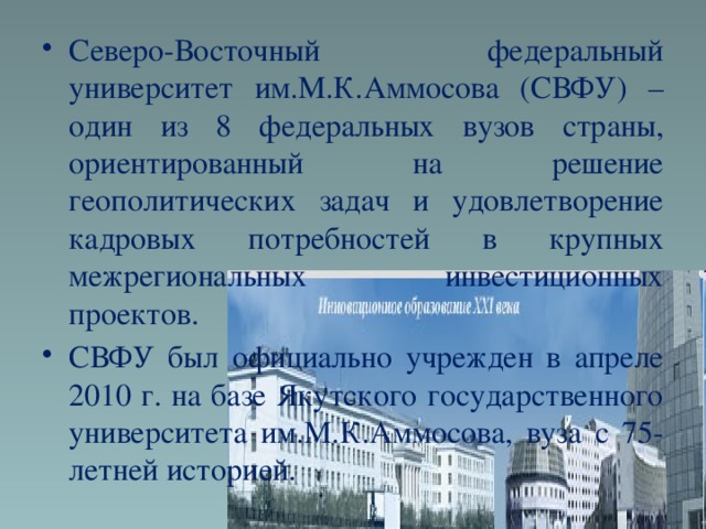 Северо-Восточный федеральный университет им.М.К.Аммосова (СВФУ) – один из 8 федеральных вузов страны, ориентированный на решение геополитических задач и удовлетворение кадровых потребностей в крупных межрегиональных инвестиционных проектов. СВФУ был официально учрежден в апреле 2010 г. на базе Якутского государственного университета им.М.К.Аммосова, вуза с 75-летней историей.