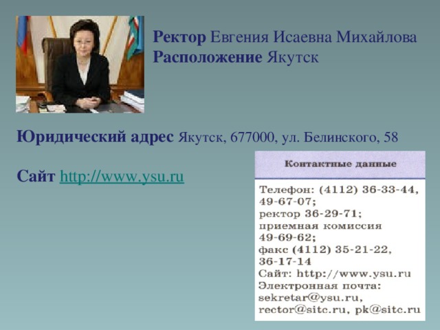 Ректор Евгения Исаевна Михайлова  Расположение Якутск    Юридический адрес Якутск, 677000, ул. Белинского, 58  Сайт http://www.ysu.ru