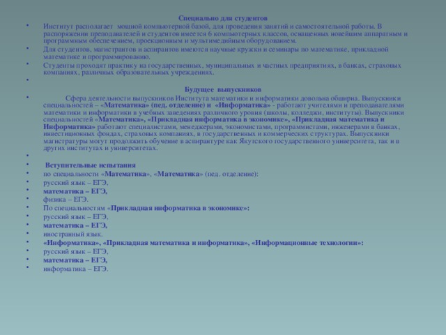 Специально для студентов Институт располагает  мощной компьютерной базой, для проведения занятий и самостоятельной работы. В распоряжении преподавателей и студентов имеется 6 компьютерных классов, оснащенных новейшим аппаратным и программным обеспечением, проекционным и мультимедийным оборудованием. Для студентов, магистрантов и аспирантов имеются научные кружки и семинары по математике, прикладной математике и программированию. Студенты проходят практику на государственных, муниципальных и частных предприятиях, в банках, страховых компаниях, различных образовательных учреждениях.   Будущее выпускников