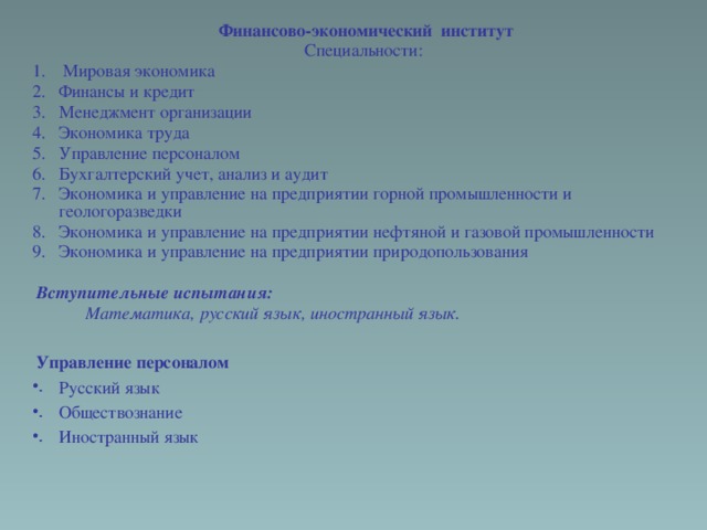 Финансово-экономический институт Специальности:  Мировая экономика Финансы и кредит Менеджмент организации Экономика труда Управление персоналом Бухгалтерский учет, анализ и аудит Экономика и управление на предприятии горной промышленности и геологоразведки Экономика и управление на предприятии нефтяной и газовой промышленности Экономика и управление на предприятии природопользования   Вступительные испытания:  Математика, русский язык, иностранный язык.  Управление персоналом