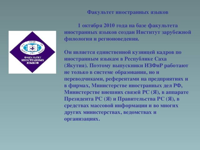 Факультет иностранных языков  1 октября 2010 года на базе факультета иностранных языков создан Институт зарубежной филологии и регионоведения.  Он является единственной кузницей кадров по иностранным языкам в Республике Саха (Якутия). Поэтому выпускники ИЗФиР работают не только в системе образования, но и переводчиками, референтами на предприятиях и в фирмах, Министерстве иностранных дел РФ, Министерстве внешних связей РС (Я), в аппарате Президента РС (Я) и Правительства РС (Я), в средствах массовой информации и во многих других министерствах, ведомствах и организациях. 