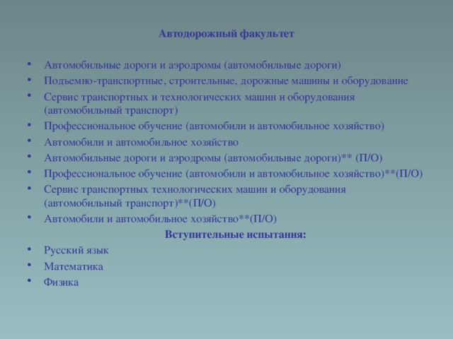 Автодорожный факультет Автомобильные дороги и аэродромы (автомобильные дороги) Подъемно-транспортные, строительные, дорожные машины и оборудование Сервис транспортных и технологических машин и оборудования (автомобильный транспорт) Профессиональное обучение (автомобили и автомобильное хозяйство) Автомобили и автомобильное хозяйство Автомобильные дороги и аэродромы (автомобильные дороги)** (П/О) Профессиональное обучение (автомобили и автомобильное хозяйство)**(П/О) Сервис транспортных технологических машин и оборудования (автомобильный транспорт)**(П/О) Автомобили и автомобильное хозяйство**(П/О)  Вступительные испытания: