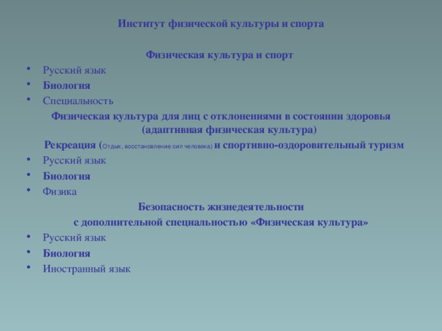 Институт физической культуры и спорта Физическая культура и спорт  Русский язык Биология Специальность Физическая культура для лиц с отклонениями в состоянии здоровья (адаптивная физическая культура)  Рекреация ( Отдых, восстановление сил человека)  и спортивно-оздоровительный туризм Русский язык Биология Физика Безопасность жизнедеятельности с дополнительной специальностью «Физическая культура»