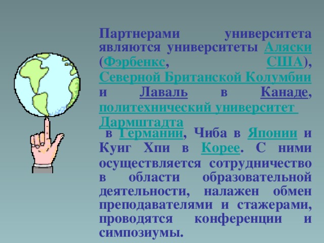 Партнерами университета являются университеты Аляски ( Фэрбенкс , США ), Северной Британской Колумбии и Лаваль в Канаде , политехнический университет Дармштадта в Германии , Чиба в Японии и Куиг Хпи в Корее . С ними осуществляется сотрудничество в области образовательной деятельности, налажен обмен преподавателями и стажерами, проводятся конференции и симпозиумы.