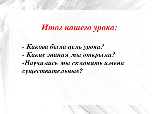 Итог нашего урока:  - Какова была цель урока? - Какие знания мы открыли? -Научились мы склонять имена существительные?